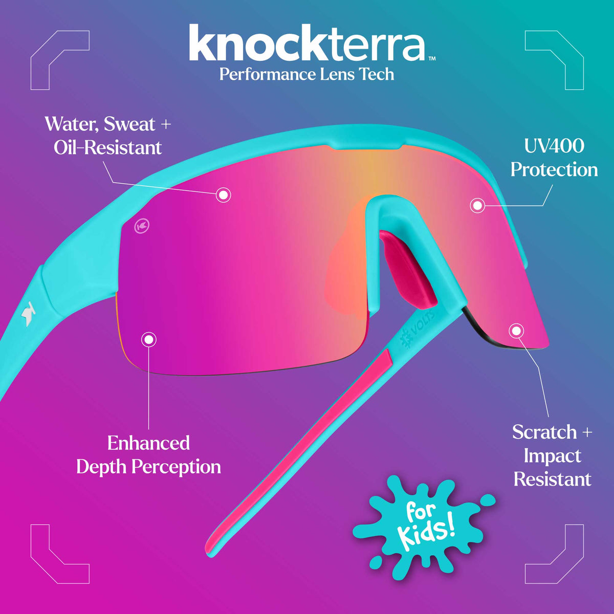 Knockterra Performance Lens Tech. Water, Sweat + Oil Resistant Lens Coating. Enhanced Depth Perception. UV400 Protection: Stops harmful UVA/UVB rays. Scratch + Impact Resistant: Designed to keep up with your active lifestyle. Photo features Wild Card / Pink Sunset Kids Volts Sunglasses