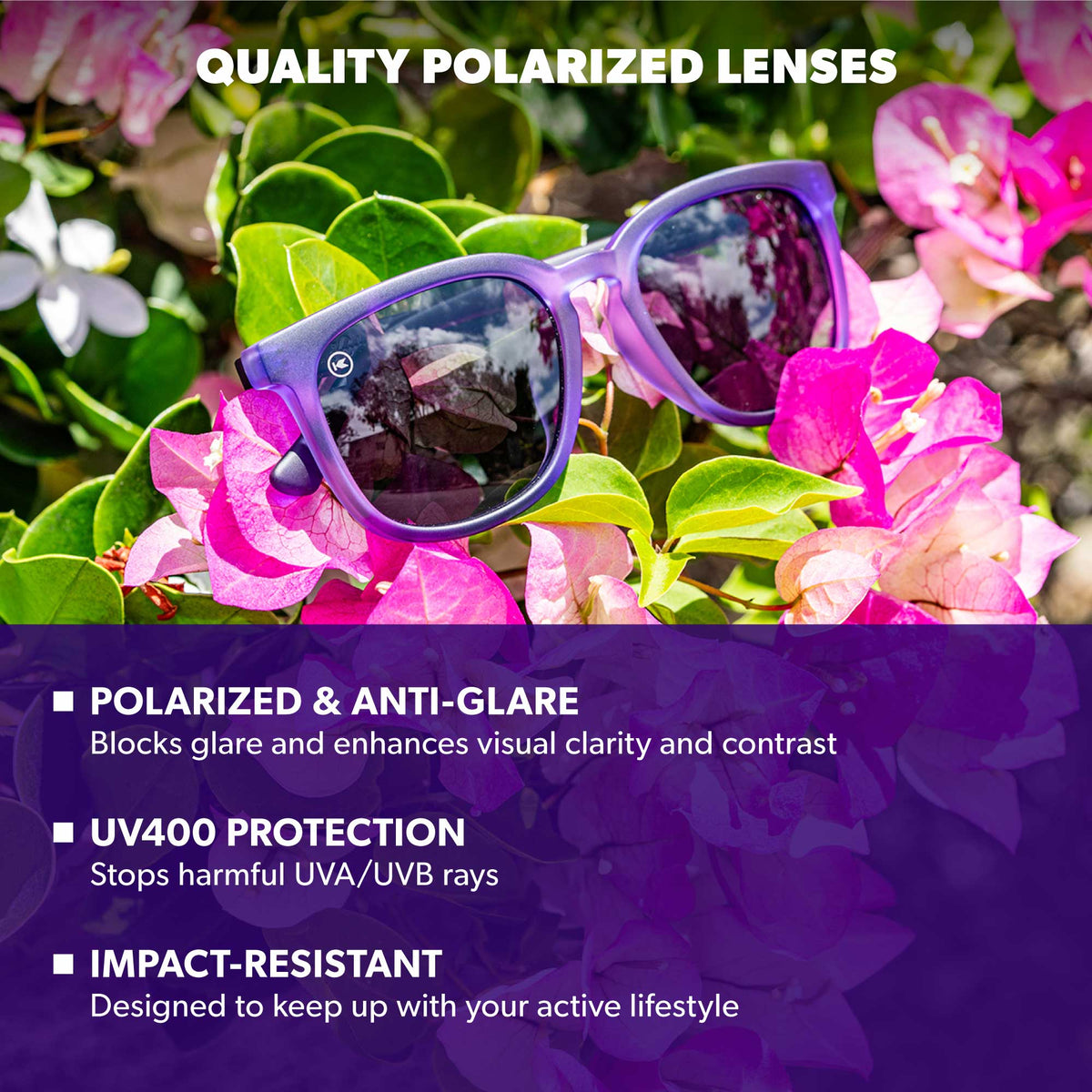 Quality Polarized Lenses. Polarized & Anti-Glare: Blocks glare and enhances visual clarity and contrast. UV400 Protection: Stops harmful UVA/UVB rays. Impact Resistant: Designed to keep up with your active lifestyle. Photo features Wisteria Paso Robles  Sunglasses